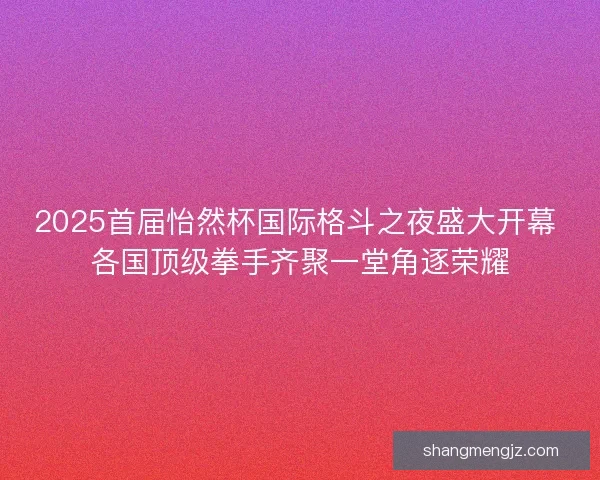 2025首届怡然杯国际格斗之夜盛大开幕 各国顶级拳手齐聚一堂角逐荣耀