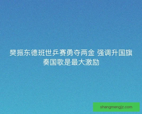 樊振东德班世乒赛勇夺两金 强调升国旗奏国歌是最大激励