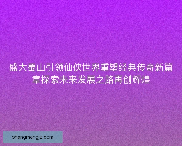 盛大蜀山引领仙侠世界重塑经典传奇新篇章探索未来发展之路再创辉煌