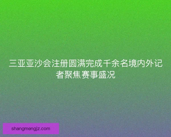 三亚亚沙会注册圆满完成千余名境内外记者聚焦赛事盛况 三亚亚沙会注册圆满完成千余名境内外记者聚焦赛事盛况