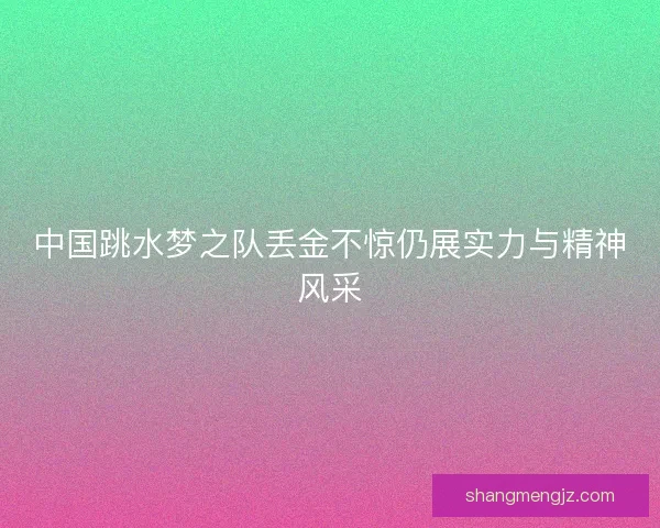 中国跳水梦之队丢金不惊仍展实力与精神风采