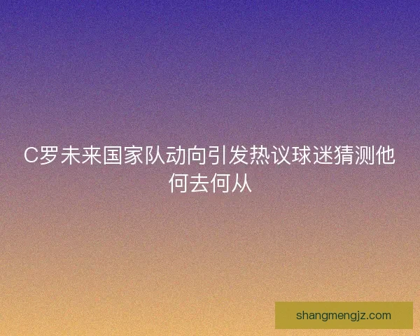 C罗未来国家队动向引发热议球迷猜测他何去何从 C罗未来国家队动向引发热议球迷猜测他何去何从