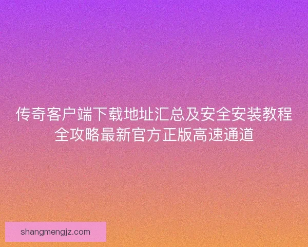传奇客户端下载地址汇总及安全安装教程全攻略最新官方正版高速通道