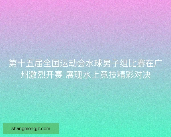 第十五届全国运动会水球男子组比赛在广州激烈开赛 展现水上竞技精彩对决