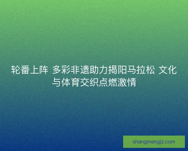 轮番上阵 多彩非遗助力揭阳马拉松 文化与体育交织点燃激情