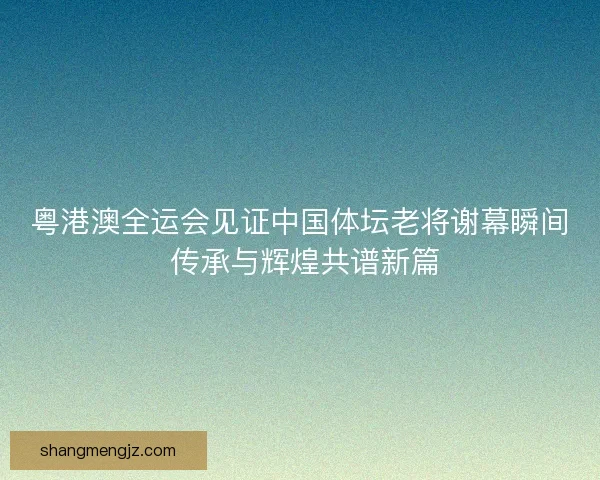 粤港澳全运会见证中国体坛老将谢幕瞬间 传承与辉煌共谱新篇