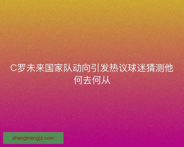 C罗未来国家队动向引发热议球迷猜测他何去何从