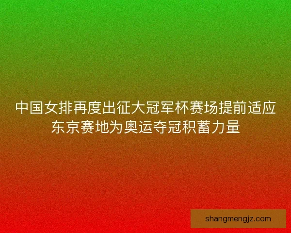 中国女排再度出征大冠军杯赛场提前适应东京赛地为奥运夺冠积蓄力量