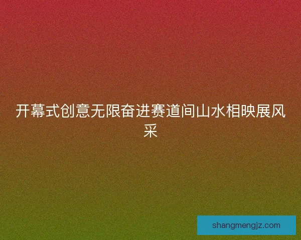 开幕式创意无限奋进赛道间山水相映展风采